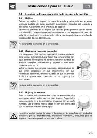 Instrucciones para el usuario
135
9.4 Limpieza de los componentes de la encimera de cocción
9.4.1 Rejillas
Extraer las rejillas y limpiar con agua templada y detergente no abrasivo,
teniendo cuidado de quitar cualquier incrustación. Secarlas con cuidado y
colocarlas nuevamente en la encimera de cocción.
El contacto continuo de las rejillas con la llama podrá provocar con el tiempo
una alteración del esmalte en proximidad de las zonas expuestas al calor. Se
trata de un fenómeno completamente natural que no perjudica en absoluto la
funcionalidad de este componente.
No lavar estos elementos en el lavavajillas.
9.4.2 Casquetes y coronas quemador
Los casquetes y las coronas quemador pueden extraerse
para facilitar la limpieza. Lavar todos los componentes con
agua caliente y detergente no abrasivo, teniendo cuidado de
eliminar cualquier incrustación y esperar a que estén
perfectamente secos.
Volver a montar las coronas quemador, asegurándose de
que están colocadas en sus alojamientos con sus
respectivos casquetes, teniendo cuidado de que los orificios
A de los quemadores coincidan con las bujías y los
termopares.
No lavar estos elementos en el lavavajillas.
9.4.3 Bujías y termopares
Para un buen funcionamiento las bujías de encendido y los
termopares deben estar siempre bien limpios. Controlarlos
frecuentemente y, si es necesario, limpiarlos con un paño
húmedo. Los posibles restos secos deben ser eliminados
con un palito de madera o una aguja.
No utilizar en las partes de acero o tratadas en su superficie con acabados
metálicos (por ej. anodizaciones, niquelados, cromados), productos para la
limpieza que contengan cloro, amoniaco o lejía.
 