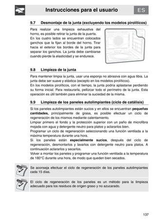Instrucciones para el usuario
137
9.7 Desmontaje de la junta (excluyendo los modelos pirolíticos)
Para realizar una limpieza exhaustiva del
horno, es posible retirar la junta de la puerta.
En los cuatro lados se encuentran colocados
ganchos que la fijan al borde del horno. Tirar
hacia el exterior los bordes de la junta para
separar los ganchos. La junta debe cambiarse
cuando pierde la elasticidad y se endurece.
9.8 Limpieza de la junta
Para mantener limpia la junta, usar una esponja no abrasiva con agua tibia. La
junta debe ser suave y elástica (excepto en los modelos pirolíticos).
En los modelos pirolíticos, con el tiempo, la junta podría aplastarse perdiendo
su forma inicial. Para restaurarla, pellizcar todo el perímetro de la junta. Esta
operación es útil también para eliminar la suciedad de la misma.
9.9 Limpieza de los paneles autolimpiantes (ciclo de catálisis)
Si los paneles autolimpiantes están sucios y en ellos se encuentran pequeñas
cantidades, principalmente de grasa, es posible efectuar un ciclo de
regeneración de los mismos mediante calentamiento.
Limpiar primero el fondo y la protección superior con un paño de microfibra
mojada con agua y detergente neutro para platos y aclararlos bien.
Programar un ciclo de regeneración seleccionando una función ventilada a la
máxima temperatura durante una hora.
Si los paneles están especialmente sucios, después del ciclo de
regeneración, desmontarlos y lavarlos con detergente neutro para platos. A
continuación aclararlos y secarlos.
Volver a montar los paneles y programar una función ventilada a la temperatura
de 180°C durante una hora, de modo que queden bien secados.
Se aconseja efectuar el ciclo de regeneración de los paneles autolimpiantes
cada 15 días.
El ciclo de regeneración de los paneles es un método para la limpieza
adecuado para los residuos de origen graso y no azucarado.
 