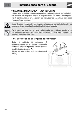 Instrucciones para el usuario
140
10.MANTENIMIENTO EXTRAORDINARIO
Periódicamente, el horno necesita pequeñas intervenciones de mantenimiento
o sustitución de las partes sujetas a desgaste como las juntas, las lámparas,
etc. A continuación se proporcionan las instrucciones específicas para cada
intervención de este tipo.
Antes de cada intervención que requiera el acceso a partes bajo tensión, es
necesario desconectar la alimentación eléctrica del aparato.
En el caso de que no se haya solucionado un problema mediante el
mantenimiento ordinario o por otro tipo de averías, ponerse en contacto con el
servicio de asistencia de zona.
10.1 Sustitución de las lámparas de iluminación
Quitar la cubierta de protección A
desenroscándola en el sentido antihorario,
sustituir la lámpara B por otra similar. Reponer
la cubierta de protección A.
Utilizar únicamente lámparas para hornos (T
300°C)
 