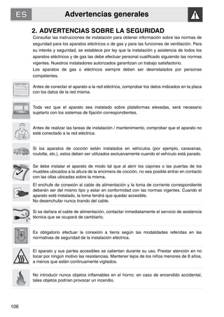 Advertencias generales
106
2. ADVERTENCIAS SOBRE LA SEGURIDAD
Consultar las instrucciones de instalación para obtener información sobre las normas de
seguridad para los aparatos eléctricos o de gas y para las funciones de ventilación. Para
su interés y seguridad, se establece por ley que la instalación y asistencia de todos los
aparatos eléctricos y de gas las debe efectuar personal cualificado siguiendo las normas
vigentes. Nuestros instaladores autorizados garantizan un trabajo satisfactorio.
Los aparatos de gas o eléctricos siempre deben ser desinstalados por personas
competentes.
Antes de conectar el aparato a la red eléctrica, comprobar los datos indicados en la placa
con los datos de la red misma.
Toda vez que el aparato sea instalado sobre plataformas elevadas, será necesario
sujetarlo con los sistemas de fijación correspondientes.
Antes de realizar las tareas de instalación / mantenimiento, comprobar que el aparato no
esté conectado a la red eléctrica.
Si los aparatos de cocción están instalados en vehículos (por ejemplo, caravanas,
roulotte, etc.), estos deben ser utilizados exclusivamente cuando el vehículo está parado.
Se debe instalar el aparato de modo tal que al abrir los cajones o las puertas de los
muebles ubicados a la altura de la encimera de cocción, no sea posible entrar en contacto
con las ollas ubicadas sobre la misma.
El enchufe de conexión al cable de alimentación y la toma de corriente correspondiente
deberán ser del mismo tipo y estar en conformidad con las normas vigentes. Cuando el
aparato esté instalado, la toma tendrá que quedar accesible.
No desenchufar nunca tirando del cable.
Si se dañara el cable de alimentación, contactar inmediatamente el servicio de asistencia
técnica que se ocupará de cambiarlo.
Es obligatorio efectuar la conexión a tierra según las modalidades referidas en las
normativas de seguridad de la instalación eléctrica.
El aparato y sus partes accesibles se calientan durante su uso. Prestar atención en no
tocar por ningún motivo las resistencias. Mantener lejos de los niños menores de 8 años,
a menos que estén continuamente vigilados.
No introducir nunca objetos inflamables en el horno: en caso de encendido accidental,
tales objetos podrían provocar un incendio.
 