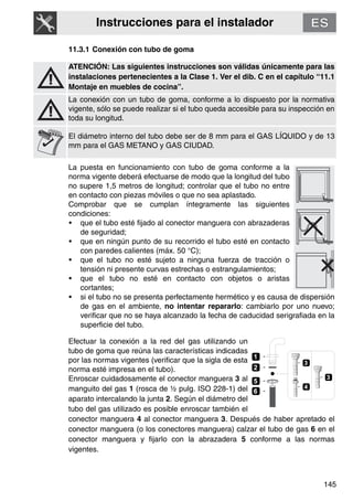 Instrucciones para el instalador
145
11.3.1 Conexión con tubo de goma
ATENCIÓN: Las siguientes instrucciones son válidas únicamente para las
instalaciones pertenecientes a la Clase 1. Ver el dib. C en el capítulo “11.1
Montaje en muebles de cocina”.
La conexión con un tubo de goma, conforme a lo dispuesto por la normativa
vigente, sólo se puede realizar si el tubo queda accesible para su inspección en
toda su longitud.
El diámetro interno del tubo debe ser de 8 mm para el GAS LÍQUIDO y de 13
mm para el GAS METANO y GAS CIUDAD.
La puesta en funcionamiento con tubo de goma conforme a la
norma vigente deberá efectuarse de modo que la longitud del tubo
no supere 1,5 metros de longitud; controlar que el tubo no entre
en contacto con piezas móviles o que no sea aplastado.
Comprobar que se cumplan íntegramente las siguientes
condiciones:
• que el tubo esté fijado al conector manguera con abrazaderas
de seguridad;
• que en ningún punto de su recorrido el tubo esté en contacto
con paredes calientes (máx. 50 °C);
• que el tubo no esté sujeto a ninguna fuerza de tracción o
tensión ni presente curvas estrechas o estrangulamientos;
• que el tubo no esté en contacto con objetos o aristas
cortantes;
• si el tubo no se presenta perfectamente hermético y es causa de dispersión
de gas en el ambiente, no intentar repararlo: cambiarlo por uno nuevo;
verificar que no se haya alcanzado la fecha de caducidad serigrafiada en la
superficie del tubo.
Efectuar la conexión a la red del gas utilizando un
tubo de goma que reúna las características indicadas
por las normas vigentes (verificar que la sigla de esta
norma esté impresa en el tubo).
Enroscar cuidadosamente el conector manguera 3 al
manguito del gas 1 (rosca de ½ pulg. ISO 228-1) del
aparato intercalando la junta 2. Según el diámetro del
tubo del gas utilizado es posible enroscar también el
conector manguera 4 al conector manguera 3. Después de haber apretado el
conector manguera (o los conectores manguera) calzar el tubo de gas 6 en el
conector manguera y fijarlo con la abrazadera 5 conforme a las normas
vigentes.
3
2
1
4
3
6
5
 