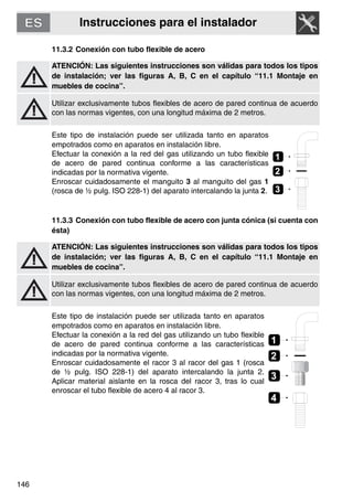 Instrucciones para el instalador
146
11.3.2 Conexión con tubo flexible de acero
ATENCIÓN: Las siguientes instrucciones son válidas para todos los tipos
de instalación; ver las figuras A, B, C en el capítulo “11.1 Montaje en
muebles de cocina”.
Utilizar exclusivamente tubos flexibles de acero de pared continua de acuerdo
con las normas vigentes, con una longitud máxima de 2 metros.
Este tipo de instalación puede ser utilizada tanto en aparatos
empotrados como en aparatos en instalación libre.
Efectuar la conexión a la red del gas utilizando un tubo flexible
de acero de pared continua conforme a las características
indicadas por la normativa vigente.
Enroscar cuidadosamente el manguito 3 al manguito del gas 1
(rosca de ½ pulg. ISO 228-1) del aparato intercalando la junta 2.
11.3.3 Conexión con tubo flexible de acero con junta cónica (si cuenta con
ésta)
ATENCIÓN: Las siguientes instrucciones son válidas para todos los tipos
de instalación; ver las figuras A, B, C en el capítulo “11.1 Montaje en
muebles de cocina”.
Utilizar exclusivamente tubos flexibles de acero de pared continua de acuerdo
con las normas vigentes, con una longitud máxima de 2 metros.
Este tipo de instalación puede ser utilizada tanto en aparatos
empotrados como en aparatos en instalación libre.
Efectuar la conexión a la red del gas utilizando un tubo flexible
de acero de pared continua conforme a las características
indicadas por la normativa vigente.
Enroscar cuidadosamente el racor 3 al racor del gas 1 (rosca
de ½ pulg. ISO 228-1) del aparato intercalando la junta 2.
Aplicar material aislante en la rosca del racor 3, tras lo cual
enroscar el tubo flexible de acero 4 al racor 3.
2
1
3
2
1
4
3
 