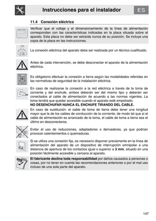 Instrucciones para el instalador
147
11.4 Conexión eléctrica
Verificar que el voltaje y el dimensionamiento de la línea de alimentación
correspondan con las características indicadas en la placa situada sobre el
aparato. Esta placa no debe ser extraída nunca de su posición. Se incluye una
copia de la placa en las instrucciones.
La conexión eléctrica del aparato debe ser realizada por un técnico cualificado.
Antes de cada intervención, se debe desconectar el aparato de la alimentación
eléctrica.
Es obligatorio efectuar la conexión a tierra según las modalidades referidas en
las normativas de seguridad de la instalación eléctrica.
En caso de realizarse la conexión a la red eléctrica a través de la toma de
corriente y del enchufe, ambos deberán ser del mismo tipo y deberán ser
conectados al cable de alimentación de acuerdo a las normas vigentes. La
toma tendrá que quedar accesible cuando el aparato esté empotrado.
NO DESENCHUFAR NUNCA EL ENCHUFE TIRANDO DEL CABLE.
En caso de sustitución: el cable de toma de tierra debe tener una longitud
mayor que la de los cables de conducción de la corriente, de modo tal que si el
cable de alimentación es arrancado de la toma, el cable de toma a tierra sea el
último en desconectarse.
Evitar el uso de reducciones, adaptadores o derivadores, ya que podrían
provocar calentamientos o quemaduras.
Si se utiliza una conexión fija, es necesario disponer previamente en la línea de
alimentación del aparato de un dispositivo de interrupción omnipolar a una
distancia de apertura de los contactos igual o superior a 3 mm, situado en una
posición fácilmente accesible y cercana al aparato.
El fabricante declina toda responsabilidad por daños causados a personas o
cosas, por no tener en cuenta las recomendaciones anteriores o por el mal uso
incluso de una sola parte del aparato.
 
