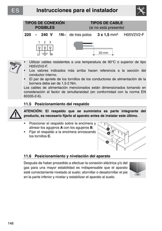 Instrucciones para el instalador
148
TIPOS DE CONEXIÓN
POSIBLES
TIPOS DE CABLE
(si no está presente)
220 - 240 V 1N~ de tres polos 3 x 1,5 mm² H05V2V2-F
• Utilizar cables resistentes a una temperatura de 90°C o superior de tipo
H05V2V2-F.
• Los valores indicados más arriba hacen referencia a la sección del
conductor interno.
• El par de apriete de los tornillos de los conductores de alimentación de la
bornera debe ser de 1,5-2 Nm.
Los cables de alimentación mencionados están dimensionados tomando en
consideración el factor de simultaneidad (en conformidad con la norma EN
60335-2-6).
11.5 Posicionamiento del respaldo
ATENCIÓN: El respaldo que se suministra es parte integrante del
producto, es necesario fijarlo al aparato antes de instalar este último.
• Posicionar el respaldo sobre la encimera y
alinear los agujeros A con los agujeros B.
• Fijar el respaldo a la encimera enroscando
los tornillos C.
11.6 Posicionamiento y nivelación del aparato
Después de haber procedido a efectuar la conexión eléctrica y/o del
gas para una mayor estabilidad es indispensable que el aparato
esté correctamente nivelado al suelo; atornillar o desatornillar el pie
en la parte inferior y nivelar y estabilizar el aparato al suelo.
 
