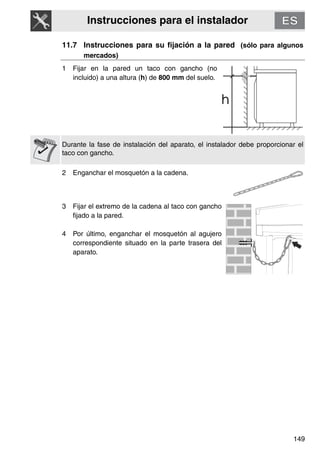 Instrucciones para el instalador
149
11.7 Instrucciones para su fijación a la pared (sólo para algunos
mercados)
1 Fijar en la pared un taco con gancho (no
incluido) a una altura (h) de 800 mm del suelo.
Durante la fase de instalación del aparato, el instalador debe proporcionar el
taco con gancho.
2 Enganchar el mosquetón a la cadena.
3 Fijar el extremo de la cadena al taco con gancho
fijado a la pared.
4 Por último, enganchar el mosquetón al agujero
correspondiente situado en la parte trasera del
aparato.
 