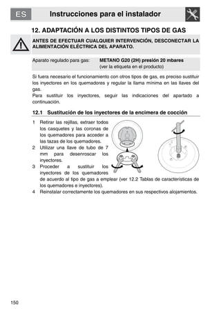 Instrucciones para el instalador
150
12. ADAPTACIÓN A LOS DISTINTOS TIPOS DE GAS
ANTES DE EFECTUAR CUALQUIER INTERVENCIÓN, DESCONECTAR LA
ALIMENTACIÓN ELÉCTRICA DEL APARATO.
Aparato regulado para gas: METANO G20 (2H) presión 20 mbares
(ver la etiqueta en el producto)
Si fuera necesario el funcionamiento con otros tipos de gas, es preciso sustituir
los inyectores en los quemadores y regular la llama mínima en las llaves del
gas.
Para sustituir los inyectores, seguir las indicaciones del apartado a
continuación.
12.1 Sustitución de los inyectores de la encimera de cocción
1 Retirar las rejillas, extraer todos
los casquetes y las coronas de
los quemadores para acceder a
las tazas de los quemadores.
2 Utilizar una llave de tubo de 7
mm para desenroscar los
inyectores.
3 Proceder a sustituir los
inyectores de los quemadores
de acuerdo al tipo de gas a emplear (ver 12.2 Tablas de características de
los quemadores e inyectores).
4 Reinstalar correctamente los quemadores en sus respectivos alojamientos.
 