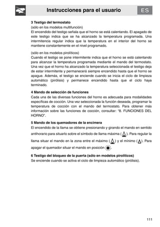 Instrucciones para el usuario
111
3 Testigo del termostato
(sólo en los modelos multifunción)
El encendido del testigo señala que el horno se está calentando. El apagado de
este testigo indica que se ha alcanzado la temperatura programada. Una
intermitencia regular indica que la temperatura en el interior del horno se
mantiene constantemente en el nivel programado.
(sólo en los modelos pirolíticos)
Cuando el testigo se pone intermitente indica que el horno se está calentando
para alcanzar la temperatura programada mediante el mando del termostato.
Una vez que el horno ha alcanzado la temperatura seleccionada el testigo deja
de estar intermitente y permanecerá siempre encendido hasta que el horno se
apague. Además, el testigo se enciende cuando se inicia el ciclo de limpieza
automático (pirólisis) y permanece encendido hasta que el ciclo haya
terminado.
4 Mando de selección de funciones
Cada una de las diversas funciones del horno es adecuada para modalidades
específicas de cocción. Una vez seleccionada la función deseada, programar la
temperatura de cocción con el mando del termostato. Para obtener más
información sobre las funciones de cocción, consultar: “8. FUNCIONES DEL
HORNO”.
5 Mando de los quemadores de la encimera
El encendido de la llama se obtiene presionando y girando el mando en sentido
antihorario para situarlo sobre el símbolo de llama máxima ( ). Para regular la
llama situar el mando en la zona entre el máximo ( ) y el mínimo ( ). Para
apagar el quemador situar el mando en posición .
6 Testigo del bloqueo de la puerta (sólo en modelos pirolíticos)
Se enciende cuando se activa el ciclo de limpieza automático (pirólisis).
 