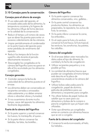 Uso
116
3.10 Consejos para la conservación
Consejos para el ahorro de energía
• El uso adecuado del aparato, el
envasado adecuado de los alimentos, la
temperatura constante y la higiene de
los alimentos influye de forma decisiva
en la calidad de la conservación.
• Reducir el tiempo y el número de veces
que se abren las puertas para evitar un
excesivo calentamiento de las cámaras.
• Limpiar periódicamente el condensador
en la parte trasera del aparato para
evitar pérdidas de rendimiento del
aparato.
• Reducir los tiempos de la función
superfrío sólo durante el periodo
efectivamente necesario.
• Descongelar los congelados en la
cámara del frigorífico para recuperar en
ella el frío acumulado por los alimentos
congelados.
Consejos generales
• Controlar siempre la fecha de
caducidad de los alimentos puesta en el
envase.
• Los alimentos deben ser conservados en
recipientes cerrados o envasados
adecuadamente y no deben emanar
olores o absorber olores y humedad.
• Si nos ausentamos durante mucho
tiempo, sacar del aparato los alimentos
fácilmente degradables.
Puerta de la cámara del frigorífico
• En la parte superior y central conservar
los huevos, la mantequilla, el queso...
• En la parte inferior conservar las
bebidas, las latas, las botellas...
Cámara del frigorífico
• En la parte superior conservar los
alimentos conservados, vino, galletas...
• En la parte central conservar los
productos lácteos, los alimentos ya
preparados, la repostería, los zumos de
fruta, la cerveza...
• En la parte inferior conservar la carne,
los embutidos...
• En el cajón para la fruta y la verdura
conservar la fruta fresca, la fruta tropical,
las verduras, las zanahorias, las patatas,
las cebollas...
Cámara del congelador
• En el envase deben estar marcados los
datos sobre el tipo de alimento, la
cantidad y la fecha de congelación.
• Utilizar recipientes pequeños y si es
posible ya fríos.
• La cantidad de alimentos frescos que
pueden ser congelados al mismo tiempo
está descrita en la placa de
características situada en la cámara del
frigorífico.
• Utilizar bolsas adecuadas para la
congelación, papel de aluminio,
películas de polietileno para uso
alimentario y recipientes para congelar.
• No utilizar bolsas de papel, bolsas de
celofán que no sean para uso
alimentario y bolsas de la compra o
para la congelación que ya hayan sido
utilizadas.
• Evitar que alimentos ya congelados
entren en contacto con alimentos frescos
que se van a congelar.
Puerta de la cámara del congelador
• Conservar la verdura envasada, el hielo,
los helados...
 