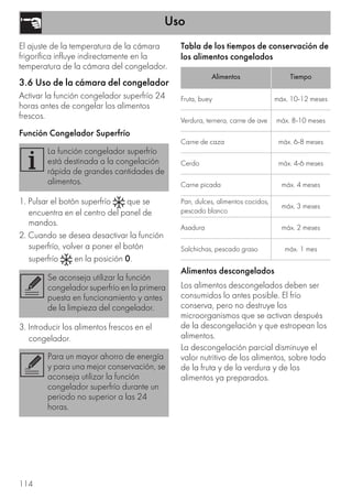 Uso
114
El ajuste de la temperatura de la cámara
frigorífica influye indirectamente en la
temperatura de la cámara del congelador.
3.6 Uso de la cámara del congelador
Activar la función congelador superfrío 24
horas antes de congelar los alimentos
frescos.
Función Congelador Superfrío
1. Pulsar el botón superfrío que se
encuentra en el centro del panel de
mandos.
2. Cuando se desea desactivar la función
superfrío, volver a poner el botón
superfrío en la posición 0.
3. Introducir los alimentos frescos en el
congelador.
Tabla de los tiempos de conservación de
los alimentos congelados
Alimentos descongelados
Los alimentos descongelados deben ser
consumidos lo antes posible. El frío
conserva, pero no destruye los
microorganismos que se activan después
de la descongelación y que estropean los
alimentos.
La descongelación parcial disminuye el
valor nutritivo de los alimentos, sobre todo
de la fruta y de la verdura y de los
alimentos ya preparados.
La función congelador superfrío
está destinada a la congelación
rápida de grandes cantidades de
alimentos.
Se aconseja utilizar la función
congelador superfrío en la primera
puesta en funcionamiento y antes
de la limpieza del congelador.
Para un mayor ahorro de energía
y para una mejor conservación, se
aconseja utilizar la función
congelador superfrío durante un
periodo no superior a las 24
horas.
Alimentos Tiempo
Fruta, buey máx. 10-12 meses
Verdura, ternera, carne de ave máx. 8-10 meses
Carne de caza máx. 6-8 meses
Cerdo máx. 4-6 meses
Carne picada máx. 4 meses
Pan, dulces, alimentos cocidos,
pescado blanco
máx. 3 meses
Asadura máx. 2 meses
Salchichas, pescado graso máx. 1 mes
 