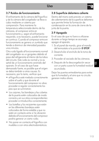 Uso
115
ES
3.7 Ruidos de funcionamiento
El enfriamiento de la cámara del frigorífico
y de la cámara del congelador se lleva a
cabo mediante un sistema por
comprensión. Para mantener la
temperatura seleccionada dentro de las
cámaras, el compresor entra en
funcionamiento y, según el enfriamiento
requerido, si es necesario, puede funcionar
en continuo. Cuando el compresor entra en
funcionamiento se genera un zumbido que
tiende a disminuir de intensidad pasados
unos minutos.
Otro ruido ligado al funcionamiento normal
del congelador es un gorgoteo debido al
paso del refrigerante al interior de los tubos
del circuito. Este ruido es normal y no es
señal de un funcionamiento anómalo del
aparato. En el caso de que fuese
demasiado fuerte, es posible que el origen
se deba también a otras causas. Es
necesario, por lo tanto, verificar que:
• el frigorífico esté nivelado correctamente
sobre el suelo y que durante el
funcionamiento del compresor no vibre:
proceder a regular correctamente los
pies que se suministran;
• Los cajones, las bandejas y las cubetas
de la puerta estén colocados de modo
correcto y en sus sitios correspondientes:
proceder a introducirlos correctamente;
• Las botellas y los recipientes que están
en las diferentes bandejas estén
colocados de forma estable y que no
estén en contacto entre sí: la vibración
debida al funcionamiento del compresor
podría generar un cierto ruido;
• No poner en contacto el frigorífico con
muebles o con otros electrodomésticos.
3.8 Superficie delantera caliente
Dentro del mismo está previsto un sistema
de calentamiento de la superficie delantera
que permite limitar la formación de
condensación en la zona de cierre de la
junta de la puerta.
3.9 Apagado
En el caso de que no fuera a utilizarse
durante un largo tiempo se aconseja
apagar el aparato.
1. En el panel de mando, girar el mando
del termostato a la posición 0 STOP.
2. Desenchufar el enchufe de la toma de
corriente.
3. Proceder al vaciado de las cámaras.
4. Después de la descongelación secar
con un paño suave la humedad residual
acumulada.
Dejar las puertas entreabiertas para evitar
que la humedad y el aire que no circula
generen malos olores.
 