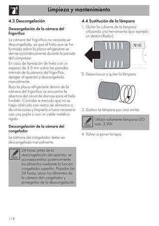Limpieza y mantenimiento
118
4.3 Descongelación
Descongelación de la cámara del
frigorífico
La cámara del frigorífico no necesita ser
descongelada, ya que el hielo que se ha
formado sobre la placa refrigerante se
derrite automáticamente durante la parada
del compresor.
En caso de formación de hielo con un
espesor de 3-5 mm sobre las paredes
internas de la cámara del frigorífico,
apagar el aparato y descongelarlo
manualmente.
Bajo la placa refrigerante dentro de la
cámara del frigorífico se encuentra la
abertura del canal de drenaje para el hielo
fundido. Controlar a menudo que no se
haya obstruido con restos de alimentos o
de otras cosas y limpiarlo si fuera necesario
con una pajita o con un cable metálico
rígido.
Descongelación de la cámara del
congelador
La cámara del congelador debe ser
descongelada manualmente.
4.4 Sustitución de la lámpara
1. Quitar la cubierta de la lámpara
utilizando una herramienta (por ejemplo
un destornillador).
2. Desenroscar y quitar la lámpara.
3. Sustituir la lámpara por otra similar.
4. Volver a poner la tapa.
24 horas antes de la
descongelación del aparato, se
aconseja enfriar posteriormente
los alimentos mediante la función
congelador superfrío. Pasadas las
24 horas, sacar los alimentos de
la cámara del congelador y
protegerlos de la descongelación.
Utilizar solamente lámparas LED
máx. 3.3W.
 