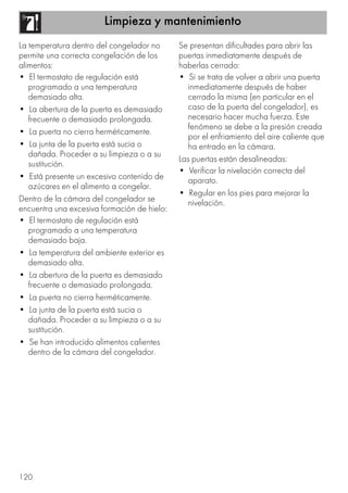 Limpieza y mantenimiento
120
La temperatura dentro del congelador no
permite una correcta congelación de los
alimentos:
• El termostato de regulación está
programado a una temperatura
demasiado alta.
• La abertura de la puerta es demasiado
frecuente o demasiado prolongada.
• La puerta no cierra herméticamente.
• La junta de la puerta está sucia o
dañada. Proceder a su limpieza o a su
sustitución.
• Está presente un excesivo contenido de
azúcares en el alimento a congelar.
Dentro de la cámara del congelador se
encuentra una excesiva formación de hielo:
• El termostato de regulación está
programado a una temperatura
demasiado baja.
• La temperatura del ambiente exterior es
demasiado alta.
• La abertura de la puerta es demasiado
frecuente o demasiado prolongada.
• La puerta no cierra herméticamente.
• La junta de la puerta está sucia o
dañada. Proceder a su limpieza o a su
sustitución.
• Se han introducido alimentos calientes
dentro de la cámara del congelador.
Se presentan dificultades para abrir las
puertas inmediatamente después de
haberlas cerrado:
• Si se trata de volver a abrir una puerta
inmediatamente después de haber
cerrado la misma (en particular en el
caso de la puerta del congelador), es
necesario hacer mucha fuerza. Este
fenómeno se debe a la presión creada
por el enfriamiento del aire caliente que
ha entrado en la cámara.
Las puertas están desalineadas:
• Verificar la nivelación correcta del
aparato.
• Regular en los pies para mejorar la
nivelación.
 