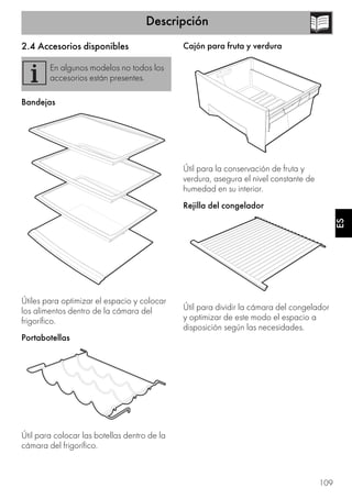Descripción
109
ES
2.4 Accesorios disponibles
Bandejas
Útiles para optimizar el espacio y colocar
los alimentos dentro de la cámara del
frigorífico.
Portabotellas
Útil para colocar las botellas dentro de la
cámara del frigorífico.
Cajón para fruta y verdura
Útil para la conservación de fruta y
verdura, asegura el nivel constante de
humedad en su interior.
Rejilla del congelador
Útil para dividir la cámara del congelador
y optimizar de este modo el espacio a
disposición según las necesidades.
En algunos modelos no todos los
accesorios están presentes.
 