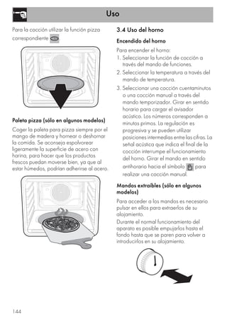 Uso
144
Para la cocción utilizar la función pizza
correspondiente .
Paleta pizza (sólo en algunos modelos)
Coger la paleta para pizza siempre por el
mango de madera y hornear o deshornar
la comida. Se aconseja espolvorear
ligeramente la superficie de acero con
harina, para hacer que los productos
frescos puedan moverse bien, ya que al
estar húmedos, podrían adherirse al acero.
3.4 Uso del horno
Encendido del horno
Para encender el horno:
1. Seleccionar la función de cocción a
través del mando de funciones.
2. Seleccionar la temperatura a través del
mando de temperatura.
3. Seleccionar una cocción cuentaminutos
o una cocción manual a través del
mando temporizador. Girar en sentido
horario para cargar el avisador
acústico. Los números corresponden a
minutos primos. La regulación es
progresiva y se pueden utilizar
posiciones intermedias entre las cifras. La
señal acústica que indica el final de la
cocción interrumpe el funcionamiento
del horno. Girar el mando en sentido
antihorario hacia el símbolo para
realizar una cocción manual.
Mandos extraíbles (sólo en algunos
modelos)
Para acceder a los mandos es necesario
pulsar en ellos para extraerlos de su
alojamiento.
Durante el normal funcionamiento del
aparato es posible empujarlos hasta el
fondo hasta que se paren para volver a
introducirlos en su alojamiento.
 