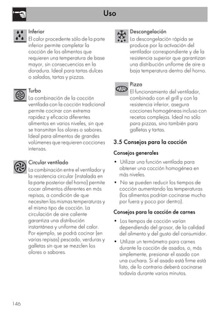 Uso
146
3.5 Consejos para la cocción
Consejos generales
• Utilizar una función ventilada para
obtener una cocción homogénea en
más niveles.
• No se pueden reducir los tiempos de
cocción aumentando las temperaturas
(los alimentos podrían cocinarse mucho
por fuera y poco por dentro).
Consejos para la cocción de carnes
• Los tiempos de cocción varían
dependiendo del grosor, de la calidad
del alimento y del gusto del consumidor.
• Utilizar un termómetro para carnes
durante la cocción de asados, o, más
simplemente, presionar el asado con
una cuchara. Si el asado está firme está
listo, de lo contrario deberá cocinarse
todavía durante varios minutos.
Inferior
El calor procedente sólo de la parte
inferior permite completar la
cocción de los alimentos que
requieren una temperatura de base
mayor, sin consecuencias en la
doradura. Ideal para tartas dulces
o saladas, tartas y pizzas.
Turbo
La combinación de la cocción
ventilada con la cocción tradicional
permite cocinar con extrema
rapidez y eficacia diferentes
alimentos en varios niveles, sin que
se transmitan los olores o sabores.
Ideal para alimentos de grandes
volúmenes que requieren cocciones
intensas.
Circular ventilado
La combinación entre el ventilador y
la resistencia circular (instalada en
la parte posterior del horno) permite
cocer alimentos diferentes en más
repisas, a condición de que
necesiten las mismas temperaturas y
el mismo tipo de cocción. La
circulación de aire caliente
garantiza una distribución
instantánea y uniforme del calor.
Por ejemplo, se podrá cocinar (en
varias repisas) pescado, verduras y
galletas sin que se mezclen los
olores o sabores.
Descongelación
La descongelación rápida se
produce por la activación del
ventilador correspondiente y de la
resistencia superior que garantizan
una distribución uniforme de aire a
baja temperatura dentro del horno.
Pizza
El funcionamiento del ventilador,
combinado con el grill y con la
resistencia inferior, asegura
cocciones homogéneas incluso con
recetas complejas. Ideal no sólo
para pizzas, sino también para
galletas y tartas.
 