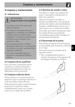 Limpieza y mantenimiento
149
ES
4 Limpieza y mantenimiento
4.1 Advertencias
4.2 Limpieza de las superficies
Para una buena conservación de las
superficies, es necesario limpiarlas
regularmente después de cada uso,
dejándolas enfriar previamente.
4.3 Limpieza ordinaria diaria
Utilizar siempre y únicamente productos
específicos que no contengan abrasivos ni
sustancias ácidas a base de cloro.
Verter el producto sobre un paño húmedo y
pasarlo por la superficie, aclarar
cuidadosamente y secar con un trapo
suave o con un paño de microfibra.
4.4 Manchas de comida o restos
No utilizar en ningún caso esponjas de
acero ni rascadores cortantes para no
dañar las superficies.
Utilizar los productos normales, no
abrasivos, posiblemente con la ayuda de
utensilios de madera o de material plástico.
Enjuagar cuidadosamente y secar con un
trapo suave o con un paño de microfibra.
Evitar dejar secar dentro del aparato restos
de comida de base azucarada (ej.
mermelada) porque podrían estropear el
esmalte dentro del aparato.
4.5 Desmontaje de la puerta
Para facilitar las operaciones de limpieza
es aconsejable quitar la puerta y colocarla
en un trapo.
Para quitar la puerta, proceder de la
siguiente manera:
1. Abrir completamente la puerta e
introducir dos pernos en los agujeros de
las bisagras indicados en la figura.
Uso incorrecto
Riesgo de daños a las superficies
• No utilizar chorros de vapor para
limpiar el aparato.
• No utilizar en las partes de acero o
tratadas en su superficie con acabados
metálicos (por ej. anodizaciones,
niquelados, cromados), productos para
la limpieza que contengan cloro,
amoniaco o lejía.
• En las partes de vidrio no utilizar
detergentes abrasivos o corrosivos (por
ej. productos en polvo, quitamanchas y
esponjitas metálicas).
• No utilizar materiales ásperos o
abrasivos ni rascadores metálicos
afilados.
 