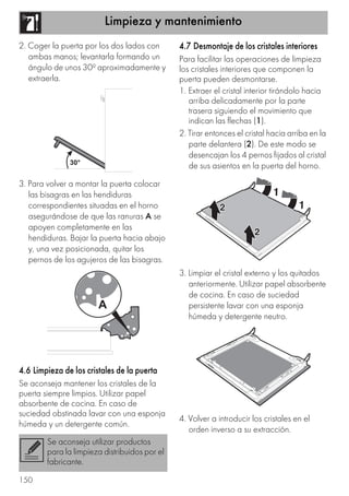 Limpieza y mantenimiento
150
2. Coger la puerta por los dos lados con
ambas manos; levantarla formando un
ángulo de unos 30º aproximadamente y
extraerla.
3. Para volver a montar la puerta colocar
las bisagras en las hendiduras
correspondientes situadas en el horno
asegurándose de que las ranuras A se
apoyen completamente en las
hendiduras. Bajar la puerta hacia abajo
y, una vez posicionada, quitar los
pernos de los agujeros de las bisagras.
4.6 Limpieza de los cristales de la puerta
Se aconseja mantener los cristales de la
puerta siempre limpios. Utilizar papel
absorbente de cocina. En caso de
suciedad obstinada lavar con una esponja
húmeda y un detergente común.
4.7 Desmontaje de los cristales interiores
Para facilitar las operaciones de limpieza
los cristales interiores que componen la
puerta pueden desmontarse.
1. Extraer el cristal interior tirándolo hacia
arriba delicadamente por la parte
trasera siguiendo el movimiento que
indican las flechas (1).
2. Tirar entonces el cristal hacia arriba en la
parte delantera (2). De este modo se
desencajan los 4 pernos fijados al cristal
de sus asientos en la puerta del horno.
3. Limpiar el cristal externo y los quitados
anteriormente. Utilizar papel absorbente
de cocina. En caso de suciedad
persistente lavar con una esponja
húmeda y detergente neutro.
4. Volver a introducir los cristales en el
orden inverso a su extracción.
Se aconseja utilizar productos
para la limpieza distribuidos por el
fabricante.
 