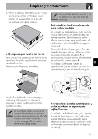 Limpieza y mantenimiento
151
ES
5. Volver a colocar el cristal interior. Prestar
atención a centrar e introducir los 4
pernos en sus asientos en la puerta
ejerciendo una ligera presión.
4.8 Limpieza por dentro del horno
Para una buena conservación del horno, es
necesario limpiarlo regularmente después
de dejarlo enfriar.
Extraer todas las partes extraíbles.
Limpiar las rejillas del horno con agua
caliente y detergentes no abrasivos,
enjuagar y secar cuidadosamente las
partes húmedas.
Retirada de los bastidores de soporte
para rejillas/bandejas
La retirada de los bastidores guía permite
limpiar fácilmente con posterioridad las
partes laterales. Esta operación debe
efectuarse cada vez que se utiliza el ciclo
de limpieza automático (sólo en algunos
modelos).
Para retirar los bastidores guía: Tirar del
bastidor hacia el interior del horno hasta
desengancharlo del encastre A, a
continuación, sacarlo de sus alojamientos
situados en la parte trasera B.
Al finalizar la limpieza repetir las
operaciones que se acaban de describir
para volver a poner los bastidores guía.
Retirada de los paneles autolimpiantes y
de los bastidores de soporte para
rejillas/bandejas
La retirada de los bastidores guía permite
limpiar fácilmente con posterioridad las
partes laterales. Esta operación debe
efectuarse cada vez que se utiliza el ciclo
de limpieza automático (sólo en algunos
modelos).
Se aconseja hacer funcionar el
horno a la temperatura máxima
durante aproximadamente 15/20
minutos tras haber utilizado
productos específicos, para
eliminar posibles restos.
Se aconseja quitar la puerta a fin
de facilitar las operaciones de
limpieza.
 