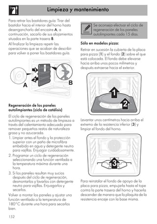 Limpieza y mantenimiento
152
Para retirar los bastidores guía: Tirar del
bastidor hacia el interior del horno hasta
desengancharlo del encastre A, a
continuación, sacarlo de sus alojamientos
situados en la parte trasera B.
Al finalizar la limpieza repetir las
operaciones que se acaban de describir
para volver a poner los bastidores guía.
Regeneración de los paneles
autolimpiantes (ciclo de catálisis)
El ciclo de regeneración de los paneles
autolimpiantes es un método de limpieza a
través del calentamiento adecuado para
remover pequeños restos de naturaleza
grasa y no azucarada.
1. Limpiar antes el fondo y la protección
superior con un paño de microfibra
embebido en agua y detergente neutro
para vajillas. Enjuagar cuidadosamente.
2. Programar un ciclo de regeneración
seleccionando una función ventilada a
la temperatura máxima durante una
hora.
3. Si los paneles resultan muy sucios
después del ciclo de regeneración,
desmontarlos y lavarlos con detergente
neutro para vajillas. Enjuagarlos y
secarlos.
Volver a montar los paneles y ajustar una
función ventilada a la temperatura de
180°C durante una hora para secarlos
bien.
Sólo en modelos pizza:
Retirar en sucesión la cubierta de la placa
para pizza (1) y el fondo (2) sobre el que
está colocada. El fondo debe elevarse
hacia arriba unos pocos milímetros y
después extraerse hacia el exterior.
Levantar unos centímetros hacia arriba el
extremo de la resistencia inferior (3) y
limpiar el fondo del horno.
Para reinstalar el fondo de apoyo de la
placa para pizza, empujarla hasta el tope
contra la parte trasera del horno y hacerla
descender de manera que la plaquita de la
resistencia encaje con la base misma.
Se aconseja efectuar el ciclo de
regeneración de los paneles
autolimpiantes cada 15 días.
 
