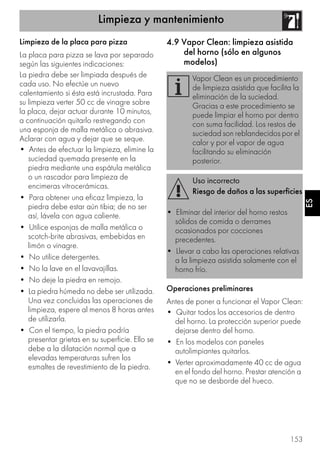 Limpieza y mantenimiento
153
ES
Limpieza de la placa para pizza
La placa para pizza se lava por separado
según las siguientes indicaciones:
La piedra debe ser limpiada después de
cada uso. No efectúe un nuevo
calentamiento si ésta está incrustada. Para
su limpieza verter 50 cc de vinagre sobre
la placa, dejar actuar durante 10 minutos,
a continuación quitarlo restregando con
una esponja de malla metálica o abrasiva.
Aclarar con agua y dejar que se seque.
• Antes de efectuar la limpieza, elimine la
suciedad quemada presente en la
piedra mediante una espátula metálica
o un rascador para limpieza de
encimeras vitrocerámicas.
• Para obtener una eficaz limpieza, la
piedra debe estar aún tibia; de no ser
así, lávela con agua caliente.
• Utilice esponjas de malla metálica o
scotch-brite abrasivas, embebidas en
limón o vinagre.
• No utilice detergentes.
• No la lave en el lavavajillas.
• No deje la piedra en remojo.
• La piedra húmeda no debe ser utilizada.
Una vez concluidas las operaciones de
limpieza, espere al menos 8 horas antes
de utilizarla.
• Con el tiempo, la piedra podría
presentar grietas en su superficie. Ello se
debe a la dilatación normal que a
elevadas temperaturas sufren los
esmaltes de revestimiento de la piedra.
4.9 Vapor Clean: limpieza asistida
del horno (sólo en algunos
modelos)
Operaciones preliminares
Antes de poner a funcionar el Vapor Clean:
• Quitar todos los accesorios de dentro
del horno. La protección superior puede
dejarse dentro del horno.
• En los modelos con paneles
autolimpiantes quitarlos.
• Verter aproximadamente 40 cc de agua
en el fondo del horno. Prestar atención a
que no se desborde del hueco.
Vapor Clean es un procedimiento
de limpieza asistida que facilita la
eliminación de la suciedad.
Gracias a este procedimiento se
puede limpiar el horno por dentro
con suma facilidad. Los restos de
suciedad son reblandecidos por el
calor y por el vapor de agua
facilitando su eliminación
posterior.
Uso incorrecto
Riesgo de daños a las superficies
• Eliminar del interior del horno restos
sólidos de comida o derrames
ocasionados por cocciones
precedentes.
• Llevar a cabo las operaciones relativas
a la limpieza asistida solamente con el
horno frío.
 