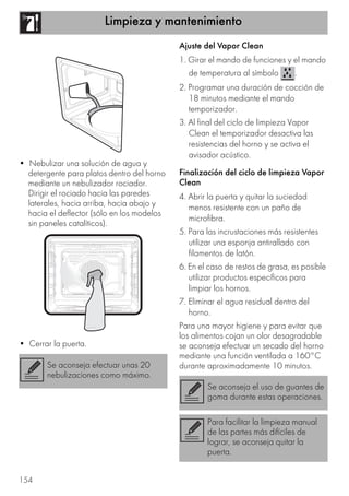 Limpieza y mantenimiento
154
• Nebulizar una solución de agua y
detergente para platos dentro del horno
mediante un nebulizador rociador.
Dirigir el rociado hacia las paredes
laterales, hacia arriba, hacia abajo y
hacia el deflector (sólo en los modelos
sin paneles catalíticos).
• Cerrar la puerta.
Ajuste del Vapor Clean
1. Girar el mando de funciones y el mando
de temperatura al símbolo .
2. Programar una duración de cocción de
18 minutos mediante el mando
temporizador.
3. Al final del ciclo de limpieza Vapor
Clean el temporizador desactiva las
resistencias del horno y se activa el
avisador acústico.
Finalización del ciclo de limpieza Vapor
Clean
4. Abrir la puerta y quitar la suciedad
menos resistente con un paño de
microfibra.
5. Para las incrustaciones más resistentes
utilizar una esponja antirallado con
filamentos de latón.
6. En el caso de restos de grasa, es posible
utilizar productos específicos para
limpiar los hornos.
7. Eliminar el agua residual dentro del
horno.
Para una mayor higiene y para evitar que
los alimentos cojan un olor desagradable
se aconseja efectuar un secado del horno
mediante una función ventilada a 160°C
durante aproximadamente 10 minutos.Se aconseja efectuar unas 20
nebulizaciones como máximo.
Se aconseja el uso de guantes de
goma durante estas operaciones.
Para facilitar la limpieza manual
de las partes más difíciles de
lograr, se aconseja quitar la
puerta.
 
