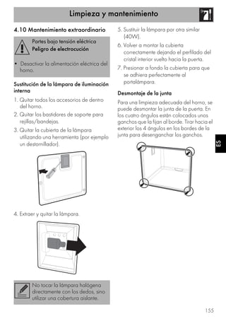 Limpieza y mantenimiento
155
ES
4.10 Mantenimiento extraordinario
Sustitución de la lámpara de iluminación
interna
1. Quitar todos los accesorios de dentro
del horno.
2. Quitar los bastidores de soporte para
rejillas/bandejas.
3. Quitar la cubierta de la lámpara
utilizando una herramienta (por ejemplo
un destornillador).
4. Extraer y quitar la lámpara.
5. Sustituir la lámpara por otra similar
(40W).
6. Volver a montar la cubierta
correctamente dejando el perfilado del
cristal interior vuelto hacia la puerta.
7. Presionar a fondo la cubierta para que
se adhiera perfectamente al
portalámpara.
Desmontaje de la junta
Para una limpieza adecuada del horno, se
puede desmontar la junta de la puerta. En
los cuatro ángulos están colocados unos
ganchos que la fijan al borde. Tirar hacia el
exterior los 4 ángulos en los bordes de la
junta para desenganchar los ganchos.
Partes bajo tensión eléctrica
Peligro de electrocución
• Desactivar la alimentación eléctrica del
horno.
No tocar la lámpara halógena
directamente con los dedos, sino
utilizar una cobertura aislante.
 