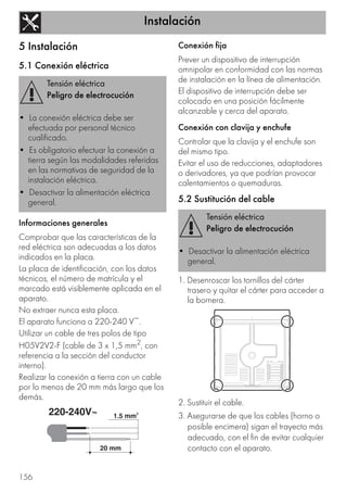 Instalación
156
5 Instalación
5.1 Conexión eléctrica
Informaciones generales
Comprobar que las características de la
red eléctrica son adecuadas a los datos
indicados en la placa.
La placa de identificación, con los datos
técnicos, el número de matrícula y el
marcado está visiblemente aplicada en el
aparato.
No extraer nunca esta placa.
El aparato funciona a 220-240 V~.
Utilizar un cable de tres polos de tipo
H05V2V2-F (cable de 3 x 1,5 mm2, con
referencia a la sección del conductor
interno).
Realizar la conexión a tierra con un cable
por lo menos de 20 mm más largo que los
demás.
Conexión fija
Prever un dispositivo de interrupción
omnipolar en conformidad con las normas
de instalación en la línea de alimentación.
El dispositivo de interrupción debe ser
colocado en una posición fácilmente
alcanzable y cerca del aparato.
Conexión con clavija y enchufe
Controlar que la clavija y el enchufe son
del mismo tipo.
Evitar el uso de reducciones, adaptadores
o derivadores, ya que podrían provocar
calentamientos o quemaduras.
5.2 Sustitución del cable
1. Desenroscar los tornillos del cárter
trasero y quitar el cárter para acceder a
la bornera.
2. Sustituir el cable.
3. Asegurarse de que los cables (horno o
posible encimera) sigan el trayecto más
adecuado, con el fin de evitar cualquier
contacto con el aparato.
Tensión eléctrica
Peligro de electrocución
• La conexión eléctrica debe ser
efectuada por personal técnico
cualificado.
• Es obligatorio efectuar la conexión a
tierra según las modalidades referidas
en las normativas de seguridad de la
instalación eléctrica.
• Desactivar la alimentación eléctrica
general.
Tensión eléctrica
Peligro de electrocución
• Desactivar la alimentación eléctrica
general.
 