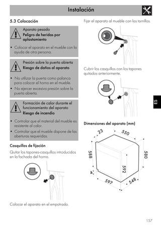 Instalación
157
ES
5.3 Colocación
Casquillos de fijación
Quitar los tapones-casquillos introducidos
en la fachada del horno.
Colocar el aparato en el empotrado.
Fijar el aparato al mueble con los tornillos.
Cubrir los casquillos con los tapones
quitados anteriormente.
Dimensiones del aparato (mm)
Aparato pesado
Peligro de heridas por
aplastamiento
• Colocar el aparato en el mueble con la
ayuda de otra persona.
Presión sobre la puerta abierta
Riesgo de daños al aparato
• No utilizar la puerta como palanca
para colocar el horno en el mueble.
• No ejercer excesiva presión sobre la
puerta abierta.
Formación de calor durante el
funcionamiento del aparato
Riesgo de incendio
• Controlar que el material del mueble es
resistente al calor.
• Controlar que el mueble dispone de las
aberturas requeridas.
 