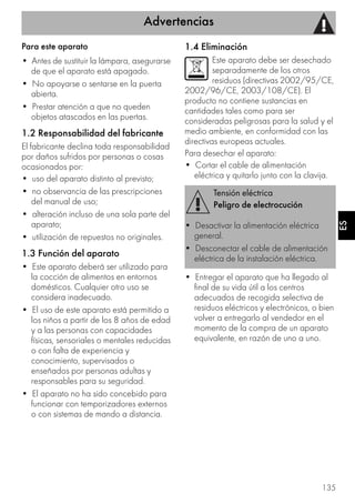 Advertencias
135
ES
Para este aparato
• Antes de sustituir la lámpara, asegurarse
de que el aparato está apagado.
• No apoyarse o sentarse en la puerta
abierta.
• Prestar atención a que no queden
objetos atascados en las puertas.
1.2 Responsabilidad del fabricante
El fabricante declina toda responsabilidad
por daños sufridos por personas o cosas
ocasionados por:
• uso del aparato distinto al previsto;
• no observancia de las prescripciones
del manual de uso;
• alteración incluso de una sola parte del
aparato;
• utilización de repuestos no originales.
1.3 Función del aparato
• Este aparato deberá ser utilizado para
la cocción de alimentos en entornos
domésticos. Cualquier otro uso se
considera inadecuado.
• El uso de este aparato está permitido a
los niños a partir de los 8 años de edad
y a las personas con capacidades
físicas, sensoriales o mentales reducidas
o con falta de experiencia y
conocimiento, supervisados o
enseñados por personas adultas y
responsables para su seguridad.
• El aparato no ha sido concebido para
funcionar con temporizadores externos
o con sistemas de mando a distancia.
1.4 Eliminación
Este aparato debe ser desechado
separadamente de los otros
residuos (directivas 2002/95/CE,
2002/96/CE, 2003/108/CE). El
producto no contiene sustancias en
cantidades tales como para ser
consideradas peligrosas para la salud y el
medio ambiente, en conformidad con las
directivas europeas actuales.
Para desechar el aparato:
• Cortar el cable de alimentación
eléctrica y quitarlo junto con la clavija.
• Entregar el aparato que ha llegado al
final de su vida útil a los centros
adecuados de recogida selectiva de
residuos eléctricos y electrónicos, o bien
volver a entregarlo al vendedor en el
momento de la compra de un aparato
equivalente, en razón de uno a uno.
Tensión eléctrica
Peligro de electrocución
• Desactivar la alimentación eléctrica
general.
• Desconectar el cable de alimentación
eléctrica de la instalación eléctrica.
 