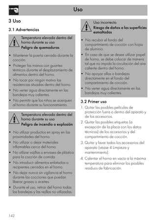 Uso
142
3 Uso
3.1 Advertencias
3.2 Primer uso
1. Quitar las posibles películas de
protección fuera o dentro del aparato y
de los accesorios.
2. Quitar las posibles etiquetas (a
excepción de la placa con los datos
técnicos) de los accesorios y del
compartimiento de cocción.
3. Quitar y lavar todos los accesorios del
aparato (véase 4 Limpieza y
mantenimiento).
4. Calentar el horno en vacío a la máxima
temperatura para eliminar los posibles
residuos de fabricación.
Temperatura elevada dentro del
horno durante su uso
Peligro de quemaduras
• Mantener la puerta cerrada durante la
cocción.
• Proteger las manos con guantes
térmicos durante el desplazamiento de
alimentos dentro del horno.
• No tocar por ningún motivo las
resistencias situadas dentro del horno.
• No verter agua directamente en las
bandejas muy calientes.
• No permitir que los niños se acerquen
al horno durante su funcionamiento.
Temperatura elevada dentro del
horno durante su uso
Peligro de incendio o explosión
• No utilizar productos en spray en las
proximidades del horno.
• No utilizar o dejar materiales
inflamables cerca del horno.
• No utilizar vajillas o envases de plástico
para la cocción de comida.
• No introducir alimentos enlatados o
recipientes cerrados en el horno.
• No dejar nunca sin vigilancia el horno
durante las cocciones que puedan
liberar grasas o aceites.
• Durante el uso, retirar del horno todas
las bandejas y las rejillas no utilizadas.
Uso incorrecto
Riesgo de daños a las superficies
esmaltadas
• No recubrir el fondo del
compartimiento de cocción con hojas
de aluminio.
• En caso de que se desee utilizar papel
de horno, se debe colocar de manera
tal que no impida la circulación del aire
caliente dentro del horno.
• No apoyar ollas o bandejas
directamente en el fondo del
compartimiento de cocción.
• No verter agua directamente en las
bandejas muy calientes.
 