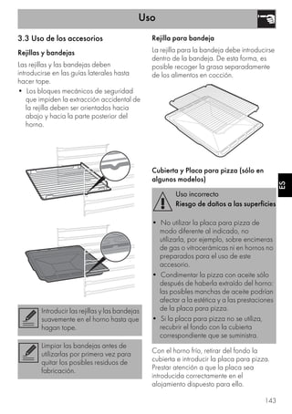 Uso
143
ES
3.3 Uso de los accesorios
Rejillas y bandejas
Las rejillas y las bandejas deben
introducirse en las guías laterales hasta
hacer tope.
• Los bloques mecánicos de seguridad
que impiden la extracción accidental de
la rejilla deben ser orientados hacia
abajo y hacia la parte posterior del
horno.
Rejilla para bandeja
La rejilla para la bandeja debe introducirse
dentro de la bandeja. De esta forma, es
posible recoger la grasa separadamente
de los alimentos en cocción.
Cubierta y Placa para pizza (sólo en
algunos modelos)
Con el horno frío, retirar del fondo la
cubierta e introducir la placa para pizza.
Prestar atención a que la placa sea
introducida correctamente en el
alojamiento dispuesto para ello.
Introducir las rejillas y las bandejas
suavemente en el horno hasta que
hagan tope.
Limpiar las bandejas antes de
utilizarlas por primera vez para
quitar los posibles residuos de
fabricación.
Uso incorrecto
Riesgo de daños a las superficies
• No utilizar la placa para pizza de
modo diferente al indicado, no
utilizarla, por ejemplo, sobre encimeras
de gas o vitrocerámicas ni en hornos no
preparados para el uso de este
accesorio.
• Condimentar la pizza con aceite sólo
después de haberla extraído del horno:
las posibles manchas de aceite podrían
afectar a la estética y a las prestaciones
de la placa para pizza.
• Si la placa para pizza no se utiliza,
recubrir el fondo con la cubierta
correspondiente que se suministra.
 