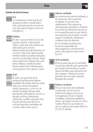 Uso
145
ES
Listado de las funciones
Eco
La combinación entre el grill y la
resistencia inferior resulta sobre
todo indicada para la cocción en
una sola repisa a bajos consumos
energéticos.
Estático
El calor, que proviene a la vez de
la parte superior y de la parte
inferior, hace que este sistema sea
adecuado para cocinar
determinados tipos de alimentos. La
cocción tradicional, denominada
también estática es adecuada para
cocinar un solo plato a la vez. Ideal
para asados de cualquier tipo, pan,
tartas rellenas, resulta de todas
formas sobre todo indicada para
carnes grasas como ganso o pato.
Grill
El calor que proviene de la
resistencia grill permite obtener
resultados de asado óptimos sobre
todo con carnes de espesor
medio/pequeño y, junto con el
asador (cuando está previsto),
permite dar al final de la cocción un
dorado uniforme. Ideal para
salchichas, costillas, panceta. Esta
función permite asar de forma
uniforme grandes cantidades de
comida, sobre todo carnes.
Inferior ventilada
La combinación entre el ventilador y
la resistencia inferior permite
completar la cocción más
rápidamente. Este sistema se
aconseja para esterilizar o finalizar
la cocción de alimentos hechos ya
en la superficie pero no por dentro,
que requieren por lo tanto un calor
superior moderado. Ideal para
cualquier tipo de alimento.
En los modelos pirolíticos las
funciones especiales de
descongelación y fermentación
están colocadas en esta misma
función
Grill ventilado
El aire producido por el ventilador
suaviza la onda de calor generada
por el grill, permitiendo un asado
óptimo también para alimentos de
gran espesor. Ideal para trozos
grandes de carne (por ejemplo,
brazuelo de cerdo).
Estático ventilado
El funcionamiento del ventilador
combinado con la cocción
tradicional asegura cocciones
homogéneas incluso a recetas
complejas. Ideal para galletas y
tartas, cocinadas a la vez en varios
niveles. (Para los cocinados en
varios niveles se aconseja utilizar la
2ª y la 4ª repisa).
 