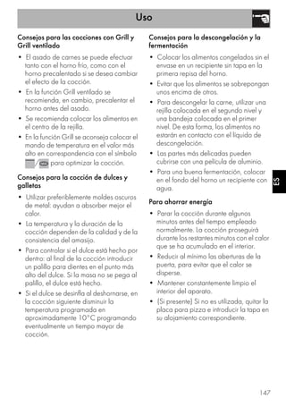Uso
147
ES
Consejos para las cocciones con Grill y
Grill ventilado
• El asado de carnes se puede efectuar
tanto con el horno frío, como con el
horno precalentado si se desea cambiar
el efecto de la cocción.
• En la función Grill ventilado se
recomienda, en cambio, precalentar el
horno antes del asado.
• Se recomienda colocar los alimentos en
el centro de la rejilla.
• En la función Grill se aconseja colocar el
mando de temperatura en el valor más
alto en correspondencia con el símbolo
/ para optimizar la cocción.
Consejos para la cocción de dulces y
galletas
• Utilizar preferiblemente moldes oscuros
de metal: ayudan a absorber mejor el
calor.
• La temperatura y la duración de la
cocción dependen de la calidad y de la
consistencia del amasijo.
• Para controlar si el dulce está hecho por
dentro: al final de la cocción introducir
un palillo para dientes en el punto más
alto del dulce. Si la masa no se pega al
palillo, el dulce está hecho.
• Si el dulce se desinfla al deshornarse, en
la cocción siguiente disminuir la
temperatura programada en
aproximadamente 10°C programando
eventualmente un tiempo mayor de
cocción.
Consejos para la descongelación y la
fermentación
• Colocar los alimentos congelados sin el
envase en un recipiente sin tapa en la
primera repisa del horno.
• Evitar que los alimentos se sobrepongan
unos encima de otros.
• Para descongelar la carne, utilizar una
rejilla colocada en el segundo nivel y
una bandeja colocada en el primer
nivel. De esta forma, los alimentos no
estarán en contacto con el líquido de
descongelación.
• Las partes más delicadas pueden
cubrirse con una película de aluminio.
• Para una buena fermentación, colocar
en el fondo del horno un recipiente con
agua.
Para ahorrar energía
• Parar la cocción durante algunos
minutos antes del tiempo empleado
normalmente. La cocción proseguirá
durante los restantes minutos con el calor
que se ha acumulado en el interior.
• Reducir al mínimo las aberturas de la
puerta, para evitar que el calor se
disperse.
• Mantener constantemente limpio el
interior del aparato.
• (Si presente) Si no es utilizada, quitar la
placa para pizza e introducir la tapa en
su alojamiento correspondiente.
 