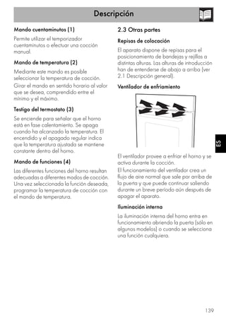 Descripción
139
ES
Mando cuentaminutos (1)
Permite utilizar el temporizador
cuentaminutos o efectuar una cocción
manual.
Mando de temperatura (2)
Mediante este mando es posible
seleccionar la temperatura de cocción.
Girar el mando en sentido horario al valor
que se desea, comprendido entre el
mínimo y el máximo.
Testigo del termostato (3)
Se enciende para señalar que el horno
está en fase calentamiento. Se apaga
cuando ha alcanzado la temperatura. El
encendido y el apagado regular indica
que la temperatura ajustada se mantiene
constante dentro del horno.
Mando de funciones (4)
Las diferentes funciones del horno resultan
adecuadas a diferentes modos de cocción.
Una vez seleccionada la función deseada,
programar la temperatura de cocción con
el mando de temperatura.
2.3 Otras partes
Repisas de colocación
El aparato dispone de repisas para el
posicionamiento de bandejas y rejillas a
distintas alturas. Las alturas de introducción
han de entenderse de abajo a arriba (ver
2.1 Descripción general).
Ventilador de enfriamiento
El ventilador provee a enfriar el horno y se
activa durante la cocción.
El funcionamiento del ventilador crea un
flujo de aire normal que sale por arriba de
la puerta y que puede continuar saliendo
durante un breve período aún después de
apagar el aparato.
Iluminación interna
La iluminación interna del horno entra en
funcionamiento abriendo la puerta (sólo en
algunos modelos) o cuando se selecciona
una función cualquiera.
 