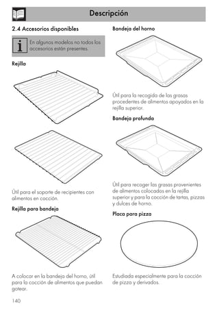 Descripción
140
2.4 Accesorios disponibles
Rejilla
Útil para el soporte de recipientes con
alimentos en cocción.
Rejilla para bandeja
A colocar en la bandeja del horno, útil
para la cocción de alimentos que puedan
gotear.
Bandeja del horno
Útil para la recogida de las grasas
procedentes de alimentos apoyados en la
rejilla superior.
Bandeja profunda
Útil para recoger las grasas provenientes
de alimentos colocados en la rejilla
superior y para la cocción de tartas, pizzas
y dulces de horno.
Placa para pizza
Estudiada especialmente para la cocción
de pizza y derivados.
En algunos modelos no todos los
accesorios están presentes.
 