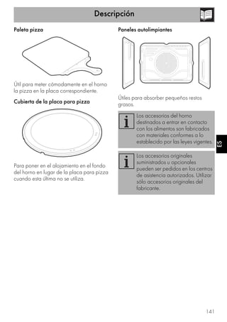Descripción
141
ES
Paleta pizza
Útil para meter cómodamente en el horno
la pizza en la placa correspondiente.
Cubierta de la placa para pizza
Para poner en el alojamiento en el fondo
del horno en lugar de la placa para pizza
cuando esta última no se utiliza.
Paneles autolimpiantes
Útiles para absorber pequeños restos
grasos.
Los accesorios del horno
destinados a entrar en contacto
con los alimentos son fabricados
con materiales conformes a lo
establecido por las leyes vigentes.
Los accesorios originales
suministrados u opcionales
pueden ser pedidos en los centros
de asistencia autorizados. Utilizar
sólo accesorios originales del
fabricante.
 
