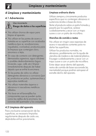 Limpieza y mantenimiento
122
4 Limpieza y mantenimiento
4.1 Advertencias
4.2 Limpieza del aparato
Para una buena conservación de las
superficies, es necesario limpiarlas
regularmente después de cada uso,
dejándolas enfriar previamente.
Limpieza ordinaria diaria
Utilizar siempre y únicamente productos
específicos que no contengan abrasivos ni
sustancias ácidas a base de cloro.
Verter el producto sobre un paño húmedo y
pasarlo por la superficie, aclarar
cuidadosamente y secar con un trapo
suave o con un paño de microfibra.
Manchas de comida o restos
No utilizar en ningún caso esponjas de
acero ni rascadores cortantes para no
dañar las superficies.
Utilizar los productos normales, no
abrasivos, posiblemente con la ayuda de
utensilios de madera o de material plástico.
Enjuagar cuidadosamente y secar con un
trapo suave o con un paño de microfibra.
Evitar dejar secar dentro del aparato,
restos de comida de base azucarada (ej.
mermelada) porque podrían estropear el
esmalte dentro del aparato.
Uso incorrecto
Riesgo de daños a las superficies
• No utilizar chorros de vapor para
limpiar el aparato.
• No utilizar en las partes de acero o
tratadas en su superficie con acabados
metálicos (por ej. anodizaciones,
niquelados, cromados), productos para
la limpieza que contengan cloro,
amoniaco o lejía.
• En caso de contacto con detergentes
demasiados agresivos, agua calcárea
o posibles desbordamientos (agua
hirviendo, jugo, café, etc.) limpiar
inmediatamente después de haber
dejado que se enfríe la encimera.
• En las partes de vidrio no utilizar
detergentes abrasivos o corrosivos (por
ej. productos en polvo, quitamanchas y
esponjitas metálicas).
• No utilizar materiales ásperos o
abrasivos ni rascadores metálicos
afilados.
• No lavar en el lavavajillas los
componentes que se pueden quitar,
como las rejillas de la encimera, las
coronas del quemador y los casquetes.
 