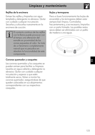 Limpieza y mantenimiento
123
ES
Rejillas de la encimera
Extraer las rejillas y limpiarlas con agua
templada y detergente no abrasivo. Quitar
con cuidado cualquier incrustación.
Secarlas y colocarlas nuevamente en la
encimera de cocción.
Coronas quemador y casquetes
Las coronas quemador y los casquetes se
pueden extraer para facilitar su limpieza.
Lavarlos en agua caliente y detergente no
abrasivo. Quitar con cuidado cualquier
incrustación y esperar a que estén
totalmente secos. Volver a montar las
coronas quemador, asegurándose de que
queden colocadas en sus alojamientos
correspondientes con sus respectivos
casquetes.
Bujías y termopares
Para un buen funcionamiento las bujías de
encendido y los termopares deben estar
siempre bien limpios. Controlarlos
frecuentemente y, si es necesario, limpiarlos
con un paño húmedo. Los posibles restos
secos deben ser eliminados con un palito
de madera o una aguja.El contacto continuo de las rejillas
con la llama puede provocar con
el tiempo una alteración del
esmalte en proximidad de las
zonas expuestas al calor. Se trata
de un fenómeno completamente
natural que no perjudica en
absoluto la funcionalidad de este
componente.
 