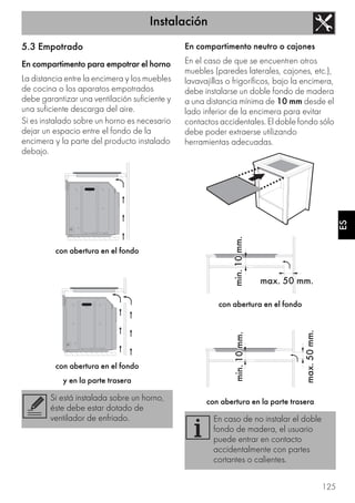 Instalación
125
ES
5.3 Empotrado
En compartimento para empotrar el horno
La distancia entre la encimera y los muebles
de cocina o los aparatos empotrados
debe garantizar una ventilación suficiente y
una suficiente descarga del aire.
Si es instalado sobre un horno es necesario
dejar un espacio entre el fondo de la
encimera y la parte del producto instalado
debajo.
con abertura en el fondo
con abertura en el fondo
y en la parte trasera
En compartimento neutro o cajones
En el caso de que se encuentren otros
muebles (paredes laterales, cajones, etc.),
lavavajillas o frigoríficos, bajo la encimera,
debe instalarse un doble fondo de madera
a una distancia mínima de 10 mm desde el
lado inferior de la encimera para evitar
contactos accidentales. El doble fondo sólo
debe poder extraerse utilizando
herramientas adecuadas.
con abertura en el fondo
con abertura en la parte traseraSi está instalada sobre un horno,
éste debe estar dotado de
ventilador de enfriado. En caso de no instalar el doble
fondo de madera, el usuario
puede entrar en contacto
accidentalmente con partes
cortantes o calientes.
 