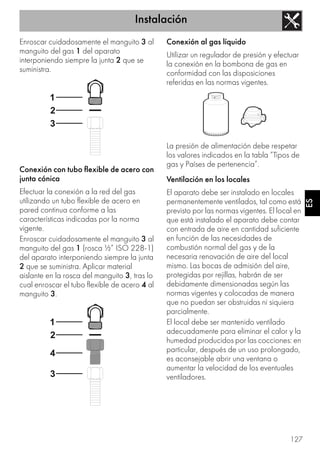 Instalación
127
ES
Enroscar cuidadosamente el manguito 3 al
manguito del gas 1 del aparato
interponiendo siempre la junta 2 que se
suministra.
Conexión con tubo flexible de acero con
junta cónica
Efectuar la conexión a la red del gas
utilizando un tubo flexible de acero en
pared continua conforme a las
características indicadas por la norma
vigente.
Enroscar cuidadosamente el manguito 3 al
manguito del gas 1 (rosca ½” ISO 228-1)
del aparato interponiendo siempre la junta
2 que se suministra. Aplicar material
aislante en la rosca del manguito 3, tras lo
cual enroscar el tubo flexible de acero 4 al
manguito 3.
Conexión al gas líquido
Utilizar un regulador de presión y efectuar
la conexión en la bombona de gas en
conformidad con las disposiciones
referidas en las normas vigentes.
La presión de alimentación debe respetar
los valores indicados en la tabla “Tipos de
gas y Países de pertenencia”.
Ventilación en los locales
El aparato debe ser instalado en locales
permanentemente ventilados, tal como está
previsto por las normas vigentes. El local en
que está instalado el aparato debe contar
con entrada de aire en cantidad suficiente
en función de las necesidades de
combustión normal del gas y de la
necesaria renovación de aire del local
mismo. Las bocas de admisión del aire,
protegidas por rejillas, habrán de ser
debidamente dimensionadas según las
normas vigentes y colocadas de manera
que no puedan ser obstruidas ni siquiera
parcialmente.
El local debe ser mantenido ventilado
adecuadamente para eliminar el calor y la
humedad producidos por las cocciones: en
particular, después de un uso prolongado,
es aconsejable abrir una ventana o
aumentar la velocidad de los eventuales
ventiladores.
 