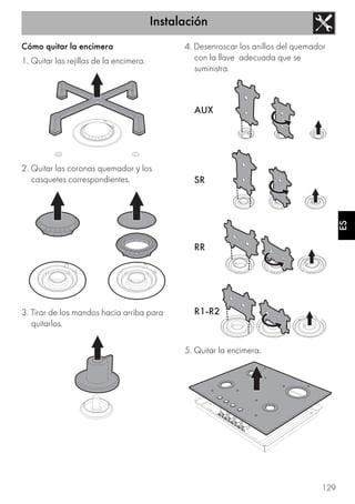 Instalación
129
ES
Cómo quitar la encimera
1. Quitar las rejillas de la encimera.
2. Quitar las coronas quemador y los
casquetes correspondientes.
3. Tirar de los mandos hacia arriba para
quitarlos.
4. Desenroscar los anillos del quemador
con la llave adecuada que se
suministra.
5. Quitar la encimera.
 