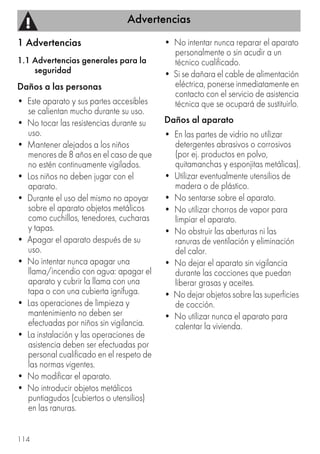 Advertencias
114
1 Advertencias
1.1 Advertencias generales para la
seguridad
Daños a las personas
• Este aparato y sus partes accesibles
se calientan mucho durante su uso.
• No tocar las resistencias durante su
uso.
• Mantener alejados a los niños
menores de 8 años en el caso de que
no estén continuamente vigilados.
• Los niños no deben jugar con el
aparato.
• Durante el uso del mismo no apoyar
sobre el aparato objetos metálicos
como cuchillos, tenedores, cucharas
y tapas.
• Apagar el aparato después de su
uso.
• No intentar nunca apagar una
llama/incendio con agua: apagar el
aparato y cubrir la llama con una
tapa o con una cubierta ignífuga.
• Las operaciones de limpieza y
mantenimiento no deben ser
efectuadas por niños sin vigilancia.
• La instalación y las operaciones de
asistencia deben ser efectuadas por
personal cualificado en el respeto de
las normas vigentes.
• No modificar el aparato.
• No introducir objetos metálicos
puntiagudos (cubiertos o utensilios)
en las ranuras.
• No intentar nunca reparar el aparato
personalmente o sin acudir a un
técnico cualificado.
• Si se dañara el cable de alimentación
eléctrica, ponerse inmediatamente en
contacto con el servicio de asistencia
técnica que se ocupará de sustituirlo.
Daños al aparato
• En las partes de vidrio no utilizar
detergentes abrasivos o corrosivos
(por ej. productos en polvo,
quitamanchas y esponjitas metálicas).
• Utilizar eventualmente utensilios de
madera o de plástico.
• No sentarse sobre el aparato.
• No utilizar chorros de vapor para
limpiar el aparato.
• No obstruir las aberturas ni las
ranuras de ventilación y eliminación
del calor.
• No dejar el aparato sin vigilancia
durante las cocciones que puedan
liberar grasas y aceites.
• No dejar objetos sobre las superficies
de cocción.
• No utilizar nunca el aparato para
calentar la vivienda.
 