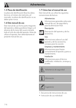 Advertencias
116
1.5 Placa de identificación
La placa de identificación lleva los datos
técnicos, el número de matrícula y el
marcado. La placa de identificación no se
debe quitar nunca.
1.6 Este manual de uso
Este manual de uso forma parte integrante
del aparato y debe guardarse íntegro y al
alcance de la mano del usuario durante
todo el ciclo de vida del aparato. Antes de
utilizar el aparato, leer detenidamente el
presente manual de uso.
1.7 Cómo leer el manual de uso
Este manual de uso utiliza las siguientes
convenciones de lectura:
1. Secuencia de instrucciones de uso.
• Instrucción de uso individual.
Advertencias
Informaciones generales sobre este
manual de uso, de seguridad y
para la eliminación final.
Descripción
Descripción del aparato y de los
accesorios.
Uso
Informaciones sobre el uso del
aparato y de los accesorios,
consejos para la cocción.
Limpieza y mantenimiento
Informaciones para limpiar
correctamente el aparato y para su
mantenimiento.
Instalación
Informaciones para el técnico
cualificado: instalación, arranque y
prueba.
Advertencia de seguridad
Información
Sugerencia
 