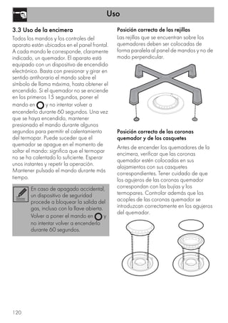 Uso
120
3.3 Uso de la encimera
Todos los mandos y los controles del
aparato están ubicados en el panel frontal.
A cada mando le corresponde, claramente
indicado, un quemador. El aparato está
equipado con un dispositivo de encendido
electrónico. Basta con presionar y girar en
sentido antihorario el mando sobre el
símbolo de llama máxima, hasta obtener el
encendido. Si el quemador no se enciende
en los primeros 15 segundos, poner el
mando en y no intentar volver a
encenderlo durante 60 segundos. Una vez
que se haya encendido, mantener
presionado el mando durante algunos
segundos para permitir el calentamiento
del termopar. Puede suceder que el
quemador se apague en el momento de
soltar el mando: significa que el termopar
no se ha calentado lo suficiente. Esperar
unos instantes y repetir la operación.
Mantener pulsado el mando durante más
tiempo.
Posición correcta de las rejillas
Las rejillas que se encuentran sobre los
quemadores deben ser colocadas de
forma paralela al panel de mandos y no de
modo perpendicular.
Posición correcta de las coronas
quemador y de los casquetes
Antes de encender los quemadores de la
encimera, verificar que las coronas
quemador estén colocadas en sus
alojamientos con sus casquetes
correspondientes. Tener cuidado de que
los agujeros de las coronas quemador
correspondan con las bujías y los
termopares. Controlar además que los
acoples de las coronas quemador se
introduzcan correctamente en los agujeros
del quemador.
En caso de apagado accidental,
un dispositivo de seguridad
procede a bloquear la salida del
gas, incluso con la llave abierta.
Volver a poner el mando en y
no intentar volver a encenderlo
durante 60 segundos.
 