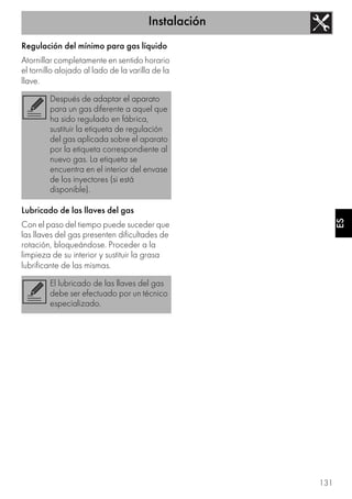 Instalación
131
ES
Regulación del mínimo para gas líquido
Atornillar completamente en sentido horario
el tornillo alojado al lado de la varilla de la
llave.
Lubricado de las llaves del gas
Con el paso del tiempo puede suceder que
las llaves del gas presenten dificultades de
rotación, bloqueándose. Proceder a la
limpieza de su interior y sustituir la grasa
lubrificante de las mismas.
Después de adaptar el aparato
para un gas diferente a aquel que
ha sido regulado en fábrica,
sustituir la etiqueta de regulación
del gas aplicada sobre el aparato
por la etiqueta correspondiente al
nuevo gas. La etiqueta se
encuentra en el interior del envase
de los inyectores (si está
disponible).
El lubricado de las llaves del gas
debe ser efectuado por un técnico
especializado.
 