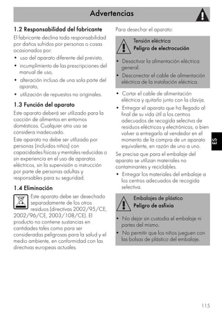 Advertencias
115
ES
1.2 Responsabilidad del fabricante
El fabricante declina toda responsabilidad
por daños sufridos por personas o cosas
ocasionados por:
• uso del aparato diferente del previsto,
• incumplimiento de las prescripciones del
manual de uso,
• alteración incluso de una sola parte del
aparato,
• utilización de repuestos no originales.
1.3 Función del aparato
Este aparato deberá ser utilizado para la
cocción de alimentos en entornos
domésticos. Cualquier otro uso se
considera inadecuado.
Este aparato no debe ser utilizado por
personas (incluidos niños) con
capacidades físicas y mentales reducidas o
sin experiencia en el uso de aparatos
eléctricos, sin la supervisión o instrucción
por parte de personas adultas y
responsables para su seguridad.
1.4 Eliminación
Este aparato debe ser desechado
separadamente de los otros
residuos (directivas 2002/95/CE,
2002/96/CE, 2003/108/CE). El
producto no contiene sustancias en
cantidades tales como para ser
consideradas peligrosas para la salud y el
medio ambiente, en conformidad con las
directivas europeas actuales.
Para desechar el aparato:
• Cortar el cable de alimentación
eléctrica y quitarlo junto con la clavija.
• Entregar el aparato que ha llegado al
final de su vida útil a los centros
adecuados de recogida selectiva de
residuos eléctricos y electrónicos, o bien
volver a entregarlo al vendedor en el
momento de la compra de un aparato
equivalente, en razón de uno a uno.
Se precisa que para el embalaje del
aparato se utilizan materiales no
contaminantes y reciclables.
• Entregar los materiales del embalaje a
los centros adecuados de recogida
selectiva.
Tensión eléctrica
Peligro de electrocución
• Desactivar la alimentación eléctrica
general.
• Desconectar el cable de alimentación
eléctrica de la instalación eléctrica.
Embalajes de plástico
Peligro de asfixia
• No dejar sin custodia el embalaje ni
partes del mismo.
• No permitir que los niños jueguen con
las bolsas de plástico del embalaje.
 
