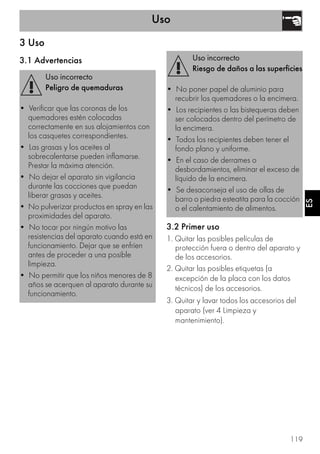 Uso
119
ES
3 Uso
3.1 Advertencias
3.2 Primer uso
1. Quitar las posibles películas de
protección fuera o dentro del aparato y
de los accesorios.
2. Quitar las posibles etiquetas (a
excepción de la placa con los datos
técnicos) de los accesorios.
3. Quitar y lavar todos los accesorios del
aparato (ver 4 Limpieza y
mantenimiento).
Uso incorrecto
Peligro de quemaduras
• Verificar que las coronas de los
quemadores estén colocadas
correctamente en sus alojamientos con
los casquetes correspondientes.
• Las grasas y los aceites al
sobrecalentarse pueden inflamarse.
Prestar la máxima atención.
• No dejar el aparato sin vigilancia
durante las cocciones que puedan
liberar grasas y aceites.
• No pulverizar productos en spray en las
proximidades del aparato.
• No tocar por ningún motivo las
resistencias del aparato cuando está en
funcionamiento. Dejar que se enfríen
antes de proceder a una posible
limpieza.
• No permitir que los niños menores de 8
años se acerquen al aparato durante su
funcionamiento.
Uso incorrecto
Riesgo de daños a las superficies
• No poner papel de aluminio para
recubrir los quemadores o la encimera.
• Los recipientes o las bistequeras deben
ser colocados dentro del perímetro de
la encimera.
• Todos los recipientes deben tener el
fondo plano y uniforme.
• En el caso de derrames o
desbordamientos, eliminar el exceso de
líquido de la encimera.
• Se desaconseja el uso de ollas de
barro o piedra esteatita para la cocción
o el calentamiento de alimentos.
 