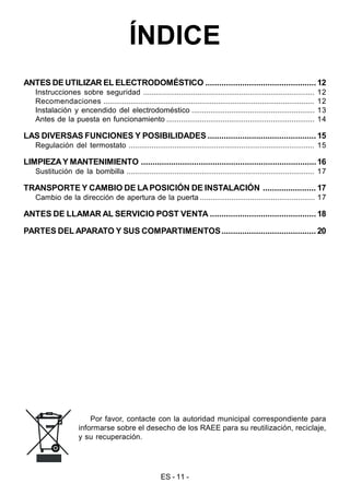 ES - 11 -
ÍNDICE
ANTES DE UTILIZAR EL ELECTRODOMÉSTICO ................................................12
Instrucciones sobre seguridad .................................................................................. 12
Recomendaciones ..................................................................................................... 12
Instalación y encendido del electrodoméstico ........................................................... 13
Antes de la puesta en funcionamiento ....................................................................... 14
LAS DIVERSAS FUNCIONES Y POSIBILIDADES ............................................... 15
Regulación del termostato ......................................................................................... 15
LIMPIEZAY MANTENIMIENTO ............................................................................16
Sustitución de la bombilla .......................................................................................... 17
TRANSPORTE Y CAMBIO DE LAPOSICIÓN DE INSTALACIÓN ....................... 17
Cambio de la dirección de apertura de la puerta ....................................................... 17
ANTES DE LLAMAR AL SERVICIO POST VENTA .............................................. 18
PARTES DEL APARATO Y SUS COMPARTIMENTOS......................................... 20
Por favor, contacte con la autoridad municipal correspondiente para
informarse sobre el desecho de los RAEE para su reutilización, reciclaje,
y su recuperación.
 