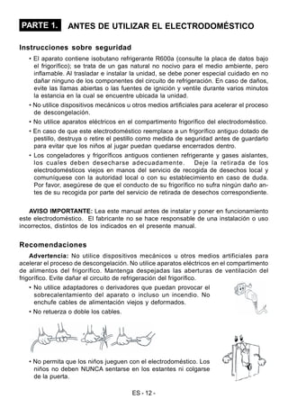 ES - 12 -
PARTE 1. ANTES DE UTILIZAR EL ELECTRODOMÉSTICO
Instrucciones sobre seguridad
• El aparato contiene isobutano refrigerante R600a (consulte la placa de datos bajo
el frigorífico); se trata de un gas natural no nocivo para el medio ambiente, pero
inflamable. Al trasladar e instalar la unidad, se debe poner especial cuidado en no
dañar ninguno de los componentes del circuito de refrigeración. En caso de daños,
evite las llamas abiertas o las fuentes de ignición y ventile durante varios minutos
la estancia en la cual se encuentre ubicada la unidad.
• No utilice dispositivos mecánicos u otros medios artificiales para acelerar el proceso
de descongelación.
• No utilice aparatos eléctricos en el compartimento frigorífico del electrodoméstico.
• En caso de que este electrodoméstico reemplace a un frigorífico antiguo dotado de
pestillo, destruya o retire el pestillo como medida de seguridad antes de guardarlo
para evitar que los niños al jugar puedan quedarse encerrados dentro.
• Los congeladores y frigoríficos antiguos contienen refrigerante y gases aislantes,
los cuales deben desecharse adecuadamente. Deje la retirada de los
electrodomésticos viejos en manos del servicio de recogida de desechos local y
comuníquese con la autoridad local o con su establecimiento en caso de duda.
Por favor, asegúrese de que el conducto de su frigorífico no sufra ningún daño an-
tes de su recogida por parte del servicio de retirada de desechos correspondiente.
AVISO IMPORTANTE: Lea este manual antes de instalar y poner en funcionamiento
este electrodoméstico. El fabricante no se hace responsable de una instalación o uso
incorrectos, distintos de los indicados en el presente manual.
Recomendaciones
Advertencia: No utilice dispositivos mecánicos u otros medios artificiales para
acelerar el proceso de descongelación. No utilice aparatos eléctricos en el compartimento
de alimentos del frigorífico. Mantenga despejadas las aberturas de ventilación del
frigorífico. Evite dañar el circuito de refrigeración del frigorífico.
• No utilice adaptadores o derivadores que puedan provocar el
sobrecalentamiento del aparato o incluso un incendio. No
enchufe cables de alimentación viejos y deformados.
• No retuerza o doble los cables.
• No permita que los niños jueguen con el electrodoméstico. Los
niños no deben NUNCA sentarse en los estantes ni colgarse
de la puerta.
 