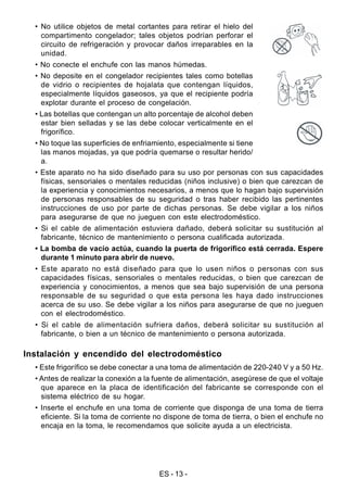 ES - 13 -
• No utilice objetos de metal cortantes para retirar el hielo del
compartimento congelador; tales objetos podrían perforar el
circuito de refrigeración y provocar daños irreparables en la
unidad.
• No conecte el enchufe con las manos húmedas.
• No deposite en el congelador recipientes tales como botellas
de vidrio o recipientes de hojalata que contengan líquidos,
especialmente líquidos gaseosos, ya que el recipiente podría
explotar durante el proceso de congelación.
• Las botellas que contengan un alto porcentaje de alcohol deben
estar bien selladas y se las debe colocar verticalmente en el
frigorífico.
• No toque las superficies de enfriamiento, especialmente si tiene
las manos mojadas, ya que podría quemarse o resultar herido/
a.
• Este aparato no ha sido diseñado para su uso por personas con sus capacidades
físicas, sensoriales o mentales reducidas (niños inclusive) o bien que carezcan de
la experiencia y conocimientos necesarios, a menos que lo hagan bajo supervisión
de personas responsables de su seguridad o tras haber recibido las pertinentes
instrucciones de uso por parte de dichas personas. Se debe vigilar a los niños
para asegurarse de que no jueguen con este electrodoméstico.
• Si el cable de alimentación estuviera dañado, deberá solicitar su sustitución al
fabricante, técnico de mantenimiento o persona cualificada autorizada.
• La bomba de vacío actúa, cuando la puerta de frigorífico está cerrada. Espere
durante 1 minuto para abrir de nuevo.
• Este aparato no está diseñado para que lo usen niños o personas con sus
capacidades físicas, sensoriales o mentales reducidas, o bien que carezcan de
experiencia y conocimientos, a menos que sea bajo supervisión de una persona
responsable de su seguridad o que esta persona les haya dado instrucciones
acerca de su uso. Se debe vigilar a los niños para asegurarse de que no jueguen
con el electrodoméstico.
• Si el cable de alimentación sufriera daños, deberá solicitar su sustitución al
fabricante, o bien a un técnico de mantenimiento o persona autorizada.
Instalación y encendido del electrodoméstico
• Este frigorífico se debe conectar a una toma de alimentación de 220-240 V y a 50 Hz.
• Antes de realizar la conexión a la fuente de alimentación, asegúrese de que el voltaje
que aparece en la placa de identificación del fabricante se corresponde con el
sistema eléctrico de su hogar.
• Inserte el enchufe en una toma de corriente que disponga de una toma de tierra
eficiente. Si la toma de corriente no dispone de toma de tierra, o bien el enchufe no
encaja en la toma, le recomendamos que solicite ayuda a un electricista.
 